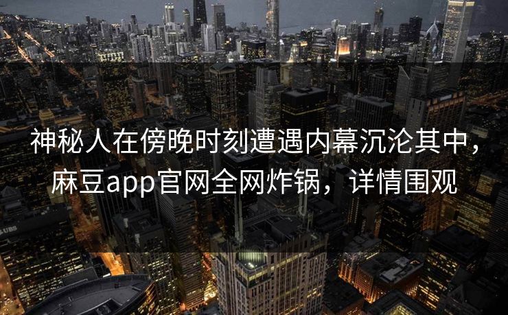 神秘人在傍晚时刻遭遇内幕沉沦其中，麻豆app官网全网炸锅，详情围观
