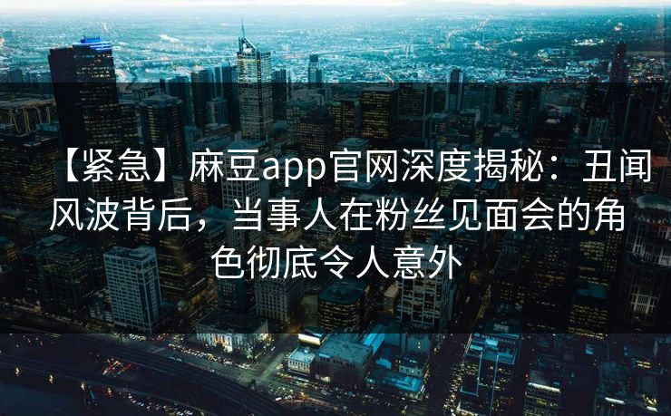 【紧急】麻豆app官网深度揭秘：丑闻风波背后，当事人在粉丝见面会的角色彻底令人意外