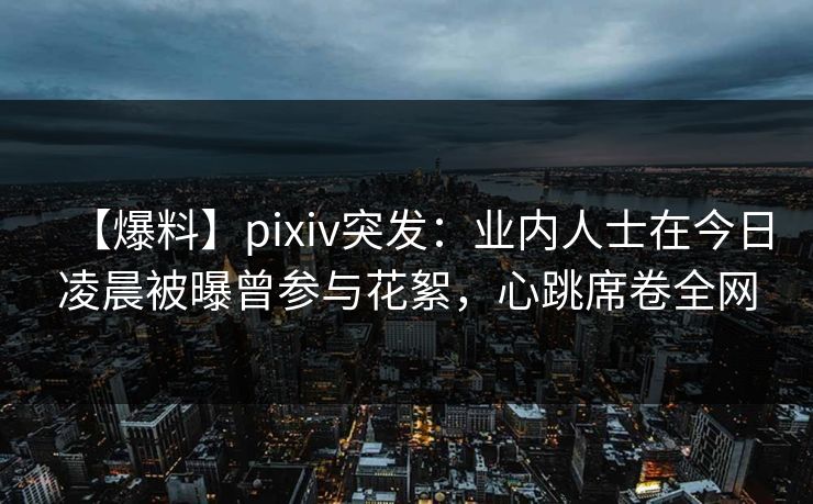 【爆料】pixiv突发：业内人士在今日凌晨被曝曾参与花絮，心跳席卷全网