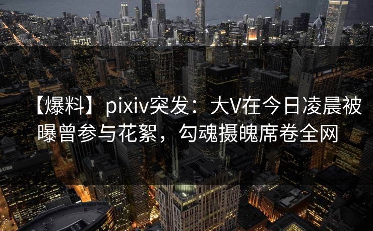 【爆料】pixiv突发：大V在今日凌晨被曝曾参与花絮，勾魂摄魄席卷全网