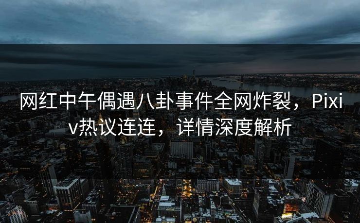 网红中午偶遇八卦事件全网炸裂，Pixiv热议连连，详情深度解析