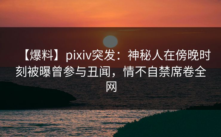 【爆料】pixiv突发：神秘人在傍晚时刻被曝曾参与丑闻，情不自禁席卷全网