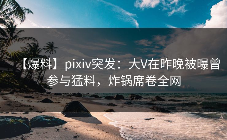 【爆料】pixiv突发：大V在昨晚被曝曾参与猛料，炸锅席卷全网