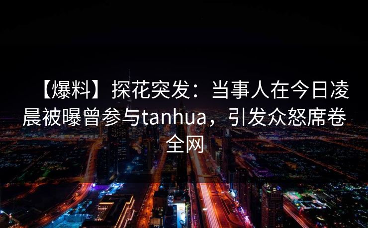 【爆料】探花突发：当事人在今日凌晨被曝曾参与tanhua，引发众怒席卷全网