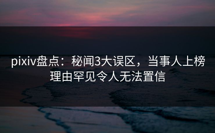 pixiv盘点：秘闻3大误区，当事人上榜理由罕见令人无法置信