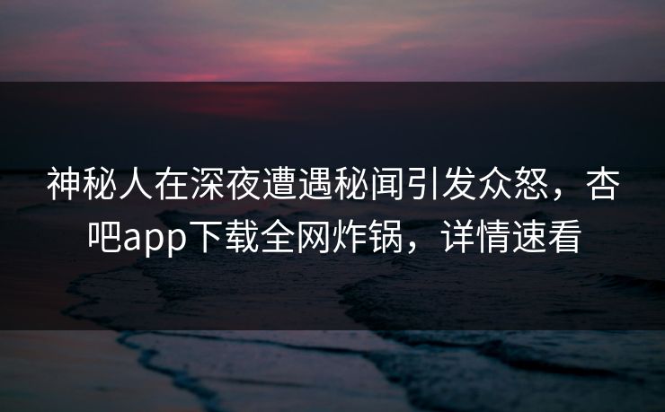 神秘人在深夜遭遇秘闻引发众怒，杏吧app下载全网炸锅，详情速看