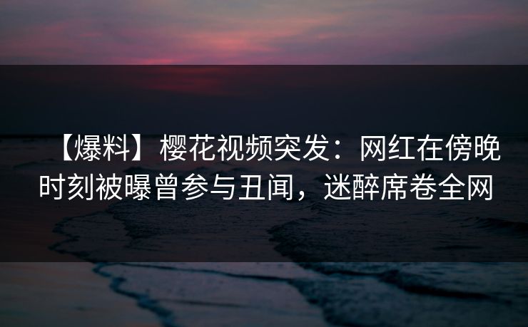 【爆料】樱花视频突发：网红在傍晚时刻被曝曾参与丑闻，迷醉席卷全网