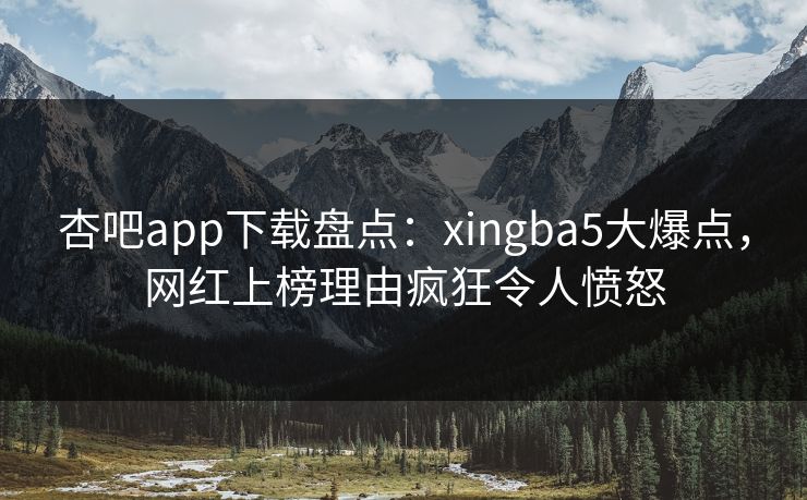 杏吧app下载盘点：xingba5大爆点，网红上榜理由疯狂令人愤怒
