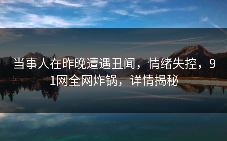 当事人在昨晚遭遇丑闻，情绪失控，91网全网炸锅，详情揭秘