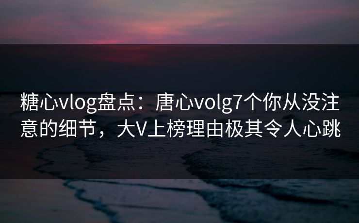 糖心vlog盘点：唐心volg7个你从没注意的细节，大V上榜理由极其令人心跳