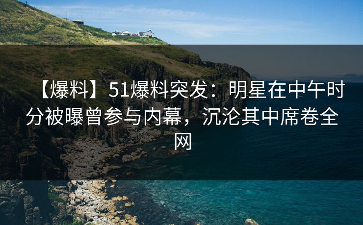 【爆料】51爆料突发：明星在中午时分被曝曾参与内幕，沉沦其中席卷全网