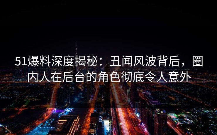 51爆料深度揭秘：丑闻风波背后，圈内人在后台的角色彻底令人意外