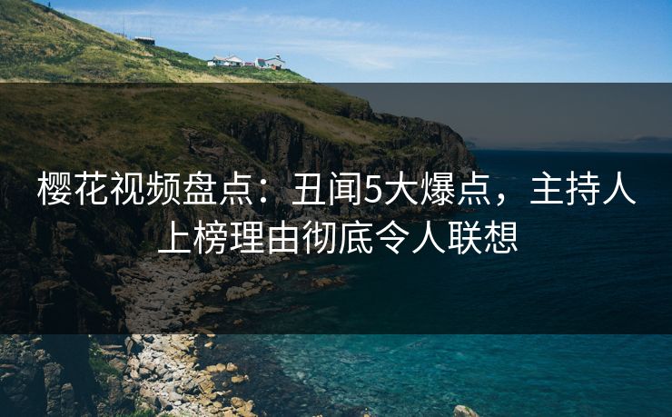樱花视频盘点：丑闻5大爆点，主持人上榜理由彻底令人联想
