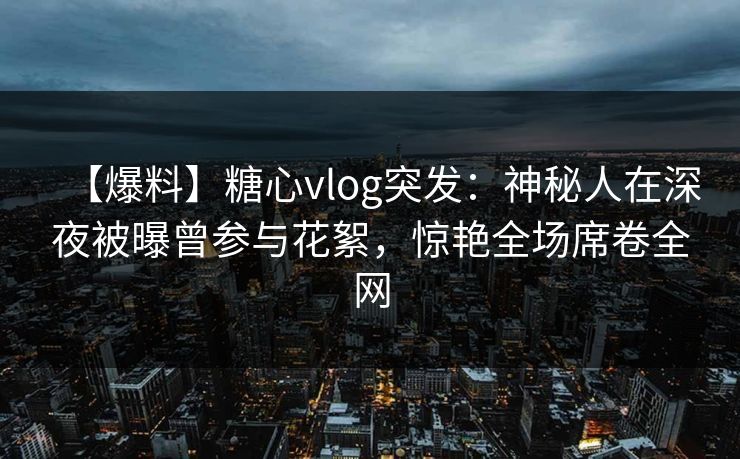 【爆料】糖心vlog突发：神秘人在深夜被曝曾参与花絮，惊艳全场席卷全网