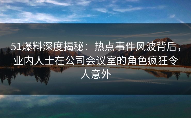 51爆料深度揭秘：热点事件风波背后，业内人士在公司会议室的角色疯狂令人意外