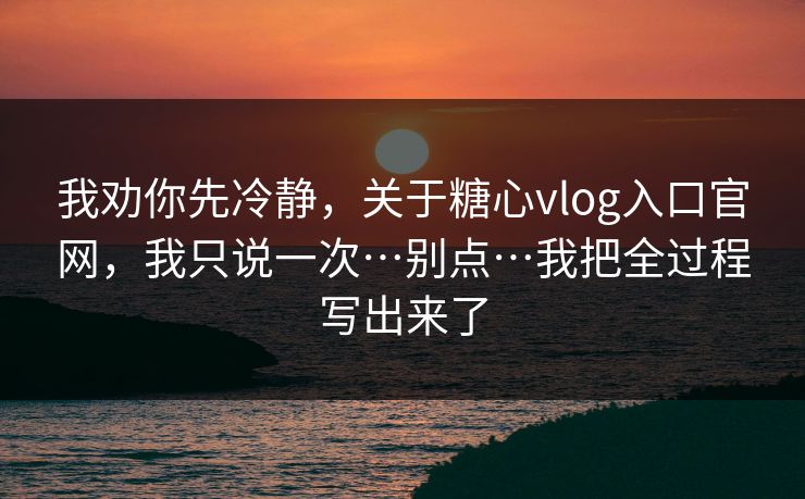 我劝你先冷静，关于糖心vlog入口官网，我只说一次…别点…我把全过程写出来了