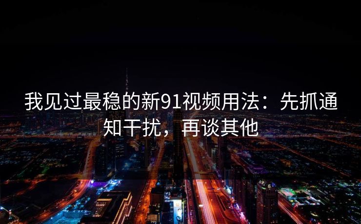 我见过最稳的新91视频用法：先抓通知干扰，再谈其他