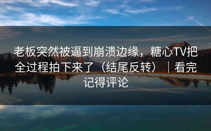 老板突然被逼到崩溃边缘，糖心TV把全过程拍下来了（结尾反转）｜看完记得评论