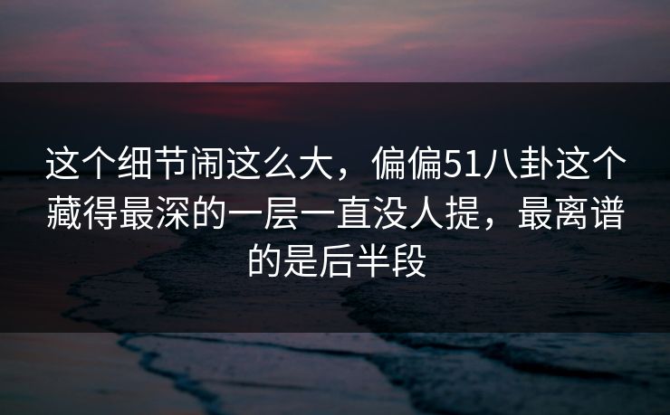 这个细节闹这么大，偏偏51八卦这个藏得最深的一层一直没人提，最离谱的是后半段